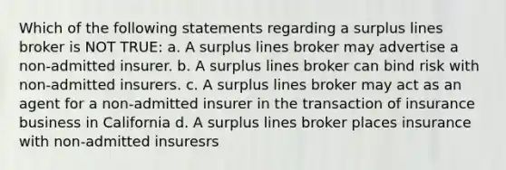 Which of the following statements regarding a surplus lines broker is NOT TRUE: a. A surplus lines broker may advertise a non-admitted insurer. b. A surplus lines broker can bind risk with non-admitted insurers. c. A surplus lines broker may act as an agent for a non-admitted insurer in the transaction of insurance business in California d. A surplus lines broker places insurance with non-admitted insuresrs