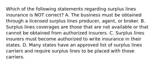 Which of the following statements regarding surplus lines insurance is NOT correct? A. The business must be obtained through a licensed surplus lines producer, agent, or broker. B. Surplus lines coverages are those that are not available or that cannot be obtained from authorized insurers. C. Surplus lines insurers must become authorized to write insurance in their states. D. Many states have an approved list of surplus lines carriers and require surplus lines to be placed with those carriers.