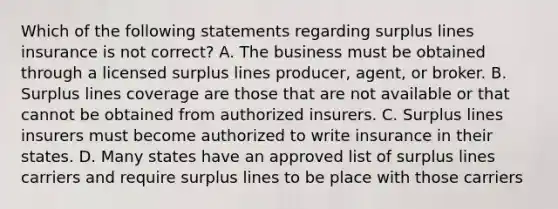 Which of the following statements regarding surplus lines insurance is not correct? A. The business must be obtained through a licensed surplus lines producer, agent, or broker. B. Surplus lines coverage are those that are not available or that cannot be obtained from authorized insurers. C. Surplus lines insurers must become authorized to write insurance in their states. D. Many states have an approved list of surplus lines carriers and require surplus lines to be place with those carriers