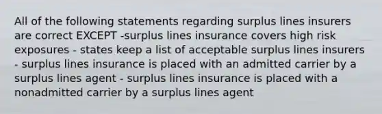 All of the following statements regarding surplus lines insurers are correct EXCEPT -surplus lines insurance covers high risk exposures - states keep a list of acceptable surplus lines insurers - surplus lines insurance is placed with an admitted carrier by a surplus lines agent - surplus lines insurance is placed with a nonadmitted carrier by a surplus lines agent