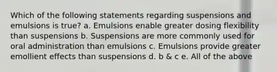 Which of the following statements regarding suspensions and emulsions is true? a. Emulsions enable greater dosing flexibility than suspensions b. Suspensions are more commonly used for oral administration than emulsions c. Emulsions provide greater emollient effects than suspensions d. b & c e. All of the above