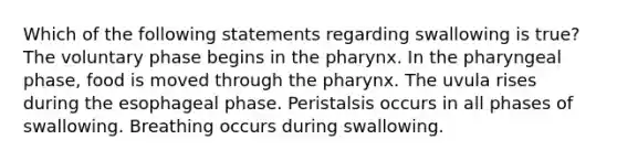 Which of the following statements regarding swallowing is true? The voluntary phase begins in the pharynx. In the pharyngeal phase, food is moved through the pharynx. The uvula rises during the esophageal phase. Peristalsis occurs in all phases of swallowing. Breathing occurs during swallowing.