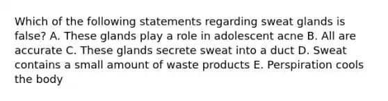 Which of the following statements regarding sweat glands is false? A. These glands play a role in adolescent acne B. All are accurate C. These glands secrete sweat into a duct D. Sweat contains a small amount of waste products E. Perspiration cools the body