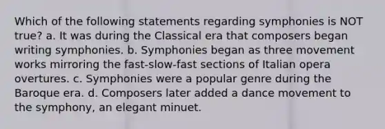 Which of the following statements regarding symphonies is NOT true? a. It was during the Classical era that composers began writing symphonies. b. Symphonies began as three movement works mirroring the fast-slow-fast sections of Italian opera overtures. c. Symphonies were a popular genre during the Baroque era. d. Composers later added a dance movement to the symphony, an elegant minuet.