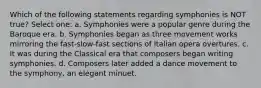 Which of the following statements regarding symphonies is NOT true? Select one: a. Symphonies were a popular genre during the Baroque era. b. Symphonies began as three movement works mirroring the fast-slow-fast sections of Italian opera overtures. c. It was during the Classical era that composers began writing symphonies. d. Composers later added a dance movement to the symphony, an elegant minuet.