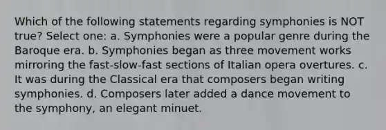 Which of the following statements regarding symphonies is NOT true? Select one: a. Symphonies were a popular genre during the Baroque era. b. Symphonies began as three movement works mirroring the fast-slow-fast sections of Italian opera overtures. c. It was during the Classical era that composers began writing symphonies. d. Composers later added a dance movement to the symphony, an elegant minuet.