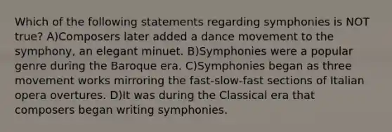 Which of the following statements regarding symphonies is NOT true? A)Composers later added a dance movement to the symphony, an elegant minuet. B)Symphonies were a popular genre during the Baroque era. C)Symphonies began as three movement works mirroring the fast-slow-fast sections of Italian opera overtures. D)It was during the Classical era that composers began writing symphonies.