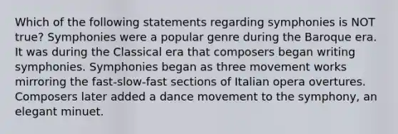 Which of the following statements regarding symphonies is NOT true? Symphonies were a popular genre during the Baroque era. It was during the Classical era that composers began writing symphonies. Symphonies began as three movement works mirroring the fast-slow-fast sections of Italian opera overtures. Composers later added a dance movement to the symphony, an elegant minuet.