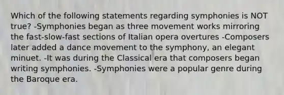 Which of the following statements regarding symphonies is NOT true? -Symphonies began as three movement works mirroring the fast-slow-fast sections of Italian opera overtures -Composers later added a dance movement to the symphony, an elegant minuet. -It was during the Classical era that composers began writing symphonies. -Symphonies were a popular genre during the Baroque era.