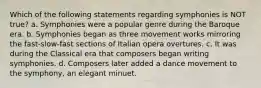 Which of the following statements regarding symphonies is NOT true? a. Symphonies were a popular genre during the Baroque era. b. Symphonies began as three movement works mirroring the fast-slow-fast sections of Italian opera overtures. c. It was during the Classical era that composers began writing symphonies. d. Composers later added a dance movement to the symphony, an elegant minuet.