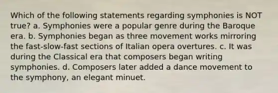 Which of the following statements regarding symphonies is NOT true? a. Symphonies were a popular genre during the Baroque era. b. Symphonies began as three movement works mirroring the fast-slow-fast sections of Italian opera overtures. c. It was during the Classical era that composers began writing symphonies. d. Composers later added a dance movement to the symphony, an elegant minuet.