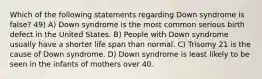 Which of the following statements regarding Down syndrome is false? 49) A) Down syndrome is the most common serious birth defect in the United States. B) People with Down syndrome usually have a shorter life span than normal. C) Trisomy 21 is the cause of Down syndrome. D) Down syndrome is least likely to be seen in the infants of mothers over 40.