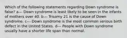 Which of the following statements regarding Down syndrome is false? a--- Down syndrome is least likely to be seen in the infants of mothers over 40. b--- Trisomy 21 is the cause of Down syndrome. c--- Down syndrome is the most common serious birth defect in the United States. d--- People with Down syndrome usually have a shorter life span than normal.