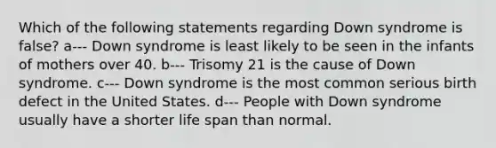 Which of the following statements regarding Down syndrome is false? a--- Down syndrome is least likely to be seen in the infants of mothers over 40. b--- Trisomy 21 is the cause of Down syndrome. c--- Down syndrome is the most common serious birth defect in the United States. d--- People with Down syndrome usually have a shorter life span than normal.