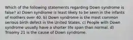 Which of the following statements regarding Down syndrome is false? a) Down syndrome is least likely to be seen in the infants of mothers over 40. b) Down syndrome is the most common serious birth defect in the United States. c) People with Down syndrome usually have a shorter life span than normal. d) Trisomy 21 is the cause of Down syndrome.