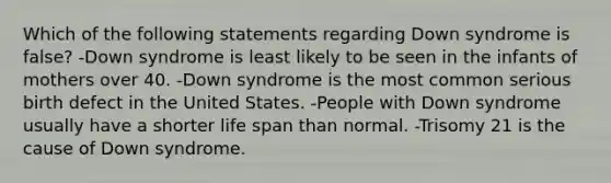 Which of the following statements regarding Down syndrome is false? -Down syndrome is least likely to be seen in the infants of mothers over 40. -Down syndrome is the most common serious birth defect in the United States. -People with Down syndrome usually have a shorter life span than normal. -Trisomy 21 is the cause of Down syndrome.