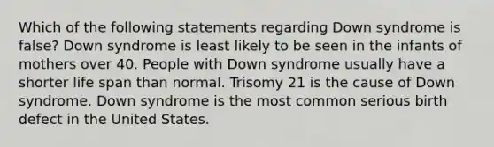 Which of the following statements regarding Down syndrome is false? Down syndrome is least likely to be seen in the infants of mothers over 40. People with Down syndrome usually have a shorter life span than normal. Trisomy 21 is the cause of Down syndrome. Down syndrome is the most common serious birth defect in the United States.