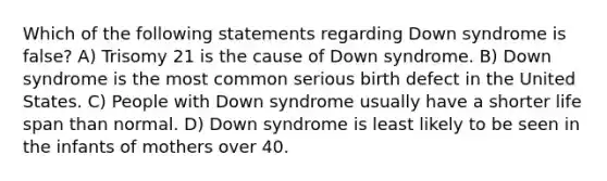 Which of the following statements regarding Down syndrome is false? A) Trisomy 21 is the cause of Down syndrome. B) Down syndrome is the most common serious birth defect in the United States. C) People with Down syndrome usually have a shorter life span than normal. D) Down syndrome is least likely to be seen in the infants of mothers over 40.