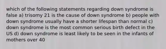 which of the following statements regarding down syndrome is false a) trisomy 21 is the cause of down syndrome b) people with down syndrome usually have a shorter lifespan than normal c) down syndrome is the most common serious birth defect in the US d) down syndrome is least likely to be seen in the infants of mothers over 40