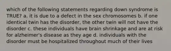 which of the following statements regarding down syndrome is TRUE? a. it is due to a defect in the sex chromosomes b. if one identical twin has the disorder, the other twin will not have the disorder c. these individuals have brain shrinkage and are at risk for alzheimer's disease as they age d. individuals with the disorder must be hospitalized throughout much of their lives