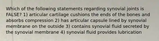 Which of the following statements regarding synovial joints is FALSE? 1) articular cartilage cushions the ends of the bones and absorbs compression 2) has articular capsule lined by synovial membrane on the outside 3) contains synovial fluid secreted by the synovial membrane 4) synovial fluid provides lubrication