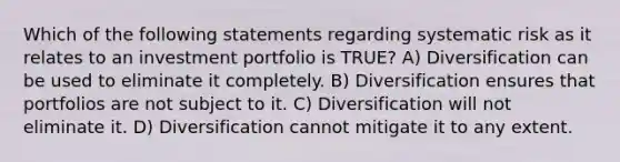 Which of the following statements regarding systematic risk as it relates to an investment portfolio is TRUE? A) Diversification can be used to eliminate it completely. B) Diversification ensures that portfolios are not subject to it. C) Diversification will not eliminate it. D) Diversification cannot mitigate it to any extent.