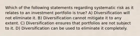 Which of the following statements regarding systematic risk as it relates to an investment portfolio is true? A) Diversification will not eliminate it. B) Diversification cannot mitigate it to any extent. C) Diversification ensures that portfolios are not subject to it. D) Diversification can be used to eliminate it completely.