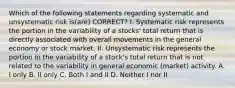 Which of the following statements regarding systematic and unsystematic risk is(are) CORRECT? I. Systematic risk represents the portion in the variability of a stocks' total return that is directly associated with overall movements in the general economy or stock market. II. Unsystematic risk represents the portion in the variability of a stock's total return that is not related to the variability in general economic (market) activity. A. I only B. II only C. Both I and II D. Neither I nor II