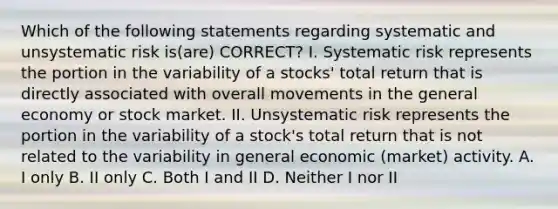 Which of the following statements regarding systematic and unsystematic risk is(are) CORRECT? I. Systematic risk represents the portion in the variability of a stocks' total return that is directly associated with overall movements in the general economy or stock market. II. Unsystematic risk represents the portion in the variability of a stock's total return that is not related to the variability in general economic (market) activity. A. I only B. II only C. Both I and II D. Neither I nor II