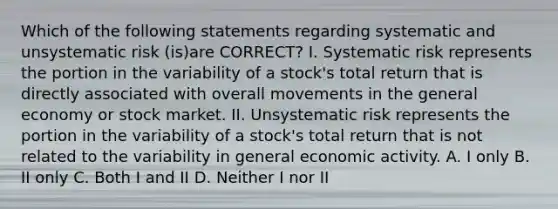 Which of the following statements regarding systematic and unsystematic risk (is)are CORRECT? I. Systematic risk represents the portion in the variability of a stock's total return that is directly associated with overall movements in the general economy or stock market. II. Unsystematic risk represents the portion in the variability of a stock's total return that is not related to the variability in general economic activity. A. I only B. II only C. Both I and II D. Neither I nor II