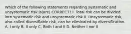 Which of the following statements regarding systematic and unsystematic risk is(are) CORRECT? I. Total risk can be divided into systematic risk and unsystematic risk II. Unsystematic risk, also called diversifiable risk, can be eliminated by diversification. A. I only B. II only C, Both I and II D. Neither I nor II