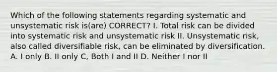 Which of the following statements regarding systematic and unsystematic risk is(are) CORRECT? I. Total risk can be divided into systematic risk and unsystematic risk II. Unsystematic risk, also called diversifiable risk, can be eliminated by diversification. A. I only B. II only C, Both I and II D. Neither I nor II