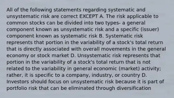 All of the following statements regarding systematic and unsystematic risk are correct EXCEPT A. The risk applicable to common stocks can be divided into two types- a general component known as unsystematic risk and a specific (issuer) component known as systematic risk B. Systematic risk represents that portion in the variability of a stock's total return that is directly associated with overall movements in the general economy or stock market D. Unsystematic risk represents that portion in the variability of a stock's total return that is not related to the variability in general economic (market) activity; rather, it is specific to a company, industry, or country D. Investors should focus on unsystematic risk because it is part of portfolio risk that can be eliminated through diversification