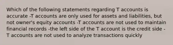 Which of the following statements regarding T accounts is accurate -T accounts are only used for assets and liabilities, but not owner's equity accounts -T accounts are not used to maintain financial records -the left side of the T account is the credit side -T accounts are not used to analyze transactions quickly