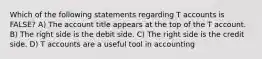 Which of the following statements regarding T accounts is FALSE? A) The account title appears at the top of the T account. B) The right side is the debit side. C) The right side is the credit side. D) T accounts are a useful tool in accounting