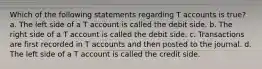 Which of the following statements regarding T accounts is true? a. The left side of a T account is called the debit side. b. The right side of a T account is called the debit side. c. Transactions are first recorded in T accounts and then posted to the journal. d. The left side of a T account is called the credit side.