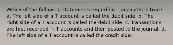 Which of the following statements regarding T accounts is true? a. The left side of a T account is called the debit side. b. The right side of a T account is called the debit side. c. Transactions are first recorded in T accounts and then posted to the journal. d. The left side of a T account is called the credit side.