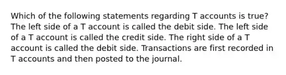 Which of the following statements regarding T accounts is true? The left side of a T account is called the debit side. The left side of a T account is called the credit side. The right side of a T account is called the debit side. Transactions are first recorded in T accounts and then posted to the journal.