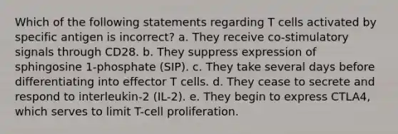 Which of the following statements regarding T cells activated by specific antigen is incorrect? a. They receive co-stimulatory signals through CD28. b. They suppress expression of sphingosine 1-phosphate (SIP). c. They take several days before differentiating into effector T cells. d. They cease to secrete and respond to interleukin-2 (IL-2). e. They begin to express CTLA4, which serves to limit T-cell proliferation.