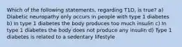 Which of the following statements, regarding T1D, is true? a) Diabetic neuropathy only occurs in people with type 1 diabetes b) In type 1 diabetes the body produces too much insulin c) In type 1 diabetes the body does not produce any insulin d) Type 1 diabetes is related to a sedentary lifestyle