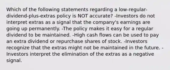 Which of the following statements regarding a low-regular-dividend-plus-extras policy is NOT accurate? -Investors do not interpret extras as a signal that the company's earnings are going up permanently. -The policy makes it easy for a regular dividend to be maintained. -High cash flows can be used to pay an extra dividend or repurchase shares of stock. -Investors recognize that the extras might not be maintained in the future. -Investors interpret the elimination of the extras as a negative signal.