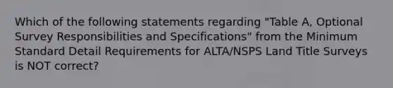 Which of the following statements regarding "Table A, Optional Survey Responsibilities and Specifications" from the Minimum Standard Detail Requirements for ALTA/NSPS Land Title Surveys is NOT correct?