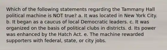 Which of the following statements regarding the Tammany Hall political machine is NOT true? a. It was located in New York City. b. It began as a caucus of local Democratic leaders. c. It was organized on the basis of <a href='https://www.questionai.com/knowledge/k3ARtfjqke-political-clubs' class='anchor-knowledge'>political clubs</a> in districts. d. Its power was enhanced by the Hatch Act. e. The machine rewarded supporters with federal, state, or city jobs.