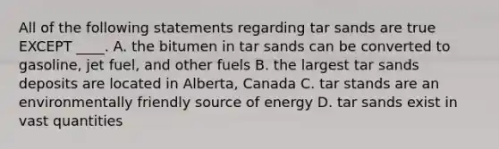 All of the following statements regarding tar sands are true EXCEPT ____. A. the bitumen in tar sands can be converted to gasoline, jet fuel, and other fuels B. the largest tar sands deposits are located in Alberta, Canada C. tar stands are an environmentally friendly source of energy D. tar sands exist in vast quantities