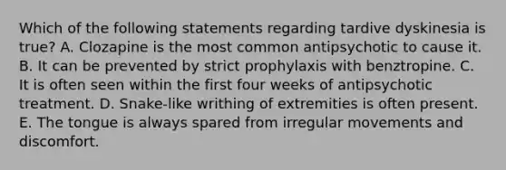 Which of the following statements regarding tardive dyskinesia is true? A. Clozapine is the most common antipsychotic to cause it. B. It can be prevented by strict prophylaxis with benztropine. C. It is often seen within the first four weeks of antipsychotic treatment. D. Snake-like writhing of extremities is often present. E. The tongue is always spared from irregular movements and discomfort.