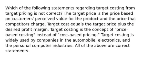 Which of the following statements regarding target costing from target pricing is not correct? The target price is the price based on customers' perceived value for the product and the price that competitors charge. Target cost equals the target price plus the desired profit margin. Target costing is the concept of "price-based costing" instead of "cost-based pricing." Target costing is widely used by companies in the automobile, electronics, and the personal computer industries. All of the above are correct statements.