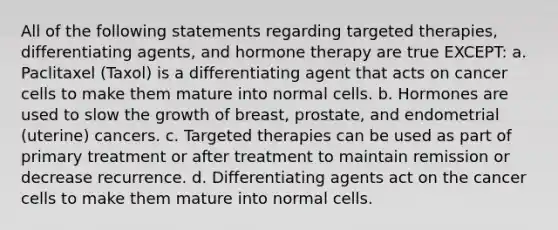 All of the following statements regarding targeted therapies, differentiating agents, and hormone therapy are true EXCEPT: a. Paclitaxel (Taxol) is a differentiating agent that acts on cancer cells to make them mature into normal cells. b. Hormones are used to slow the growth of breast, prostate, and endometrial (uterine) cancers. c. Targeted therapies can be used as part of primary treatment or after treatment to maintain remission or decrease recurrence. d. Differentiating agents act on the cancer cells to make them mature into normal cells.