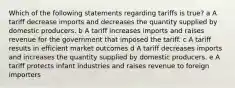 Which of the following statements regarding tariffs is true? a A tariff decrease imports and decreases the quantity supplied by domestic producers. b A tariff increases imports and raises revenue for the government that imposed the tariff. c A tariff results in efficient market outcomes d A tariff decreases imports and increases the quantity supplied by domestic producers. e A tariff protects infant industries and raises revenue to foreign importers