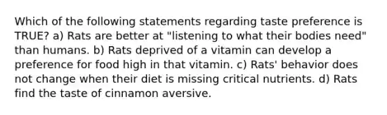 Which of the following statements regarding taste preference is TRUE? a) Rats are better at "listening to what their bodies need" than humans. b) Rats deprived of a vitamin can develop a preference for food high in that vitamin. c) Rats' behavior does not change when their diet is missing critical nutrients. d) Rats find the taste of cinnamon aversive.