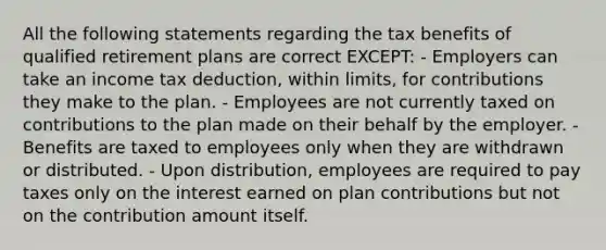 All the following statements regarding the tax benefits of qualified retirement plans are correct EXCEPT: - Employers can take an income tax deduction, within limits, for contributions they make to the plan. - Employees are not currently taxed on contributions to the plan made on their behalf by the employer. - Benefits are taxed to employees only when they are withdrawn or distributed. - Upon distribution, employees are required to pay taxes only on the interest earned on plan contributions but not on the contribution amount itself.